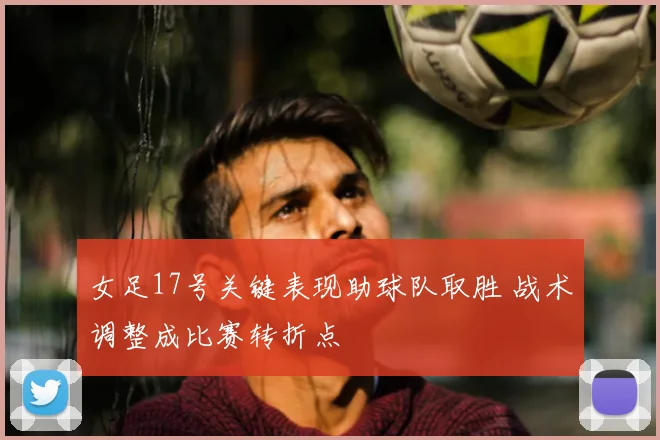 女足17号关键表现助球队取胜 战术调整成比赛转折点