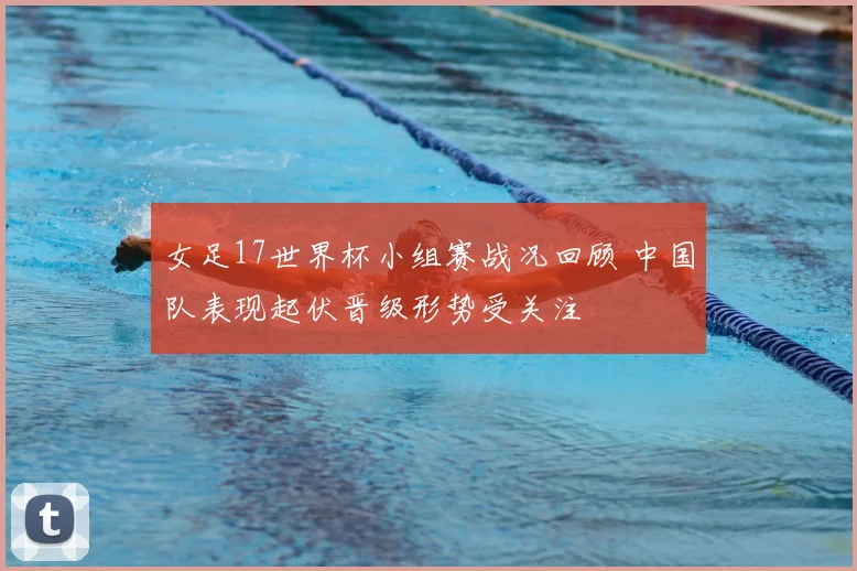 女足17世界杯小组赛战况回顾 中国队表现起伏晋级形势受关注