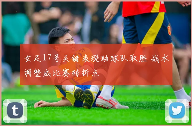 女足17号关键表现助球队取胜 战术调整成比赛转折点
