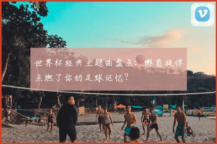 世界杯经典主题曲盘点：哪首旋律点燃了你的足球记忆？