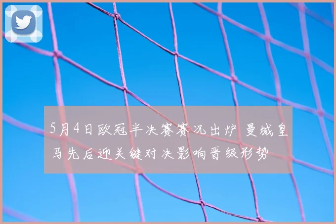5月4日欧冠半决赛赛况出炉 曼城皇马先后迎关键对决影响晋级形势
