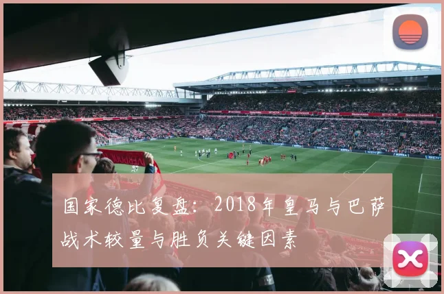 国家德比复盘：2018年皇马与巴萨战术较量与胜负关键因素