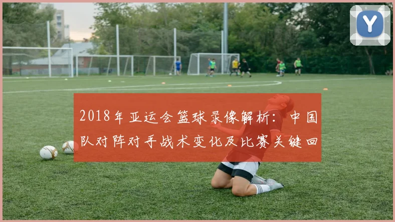 2018年亚运会篮球录像解析：中国队对阵对手战术变化及比赛关键回放看点