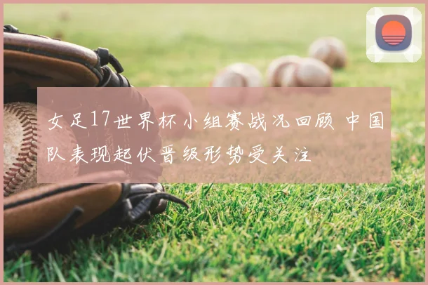 女足17世界杯小组赛战况回顾 中国队表现起伏晋级形势受关注
